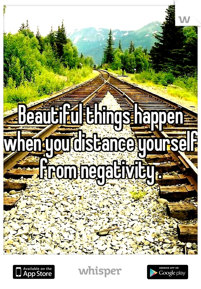 Beautiful things happen when you distance yourself from negativity .