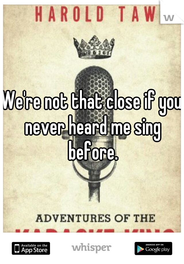 We're not that close if you never heard me sing before.