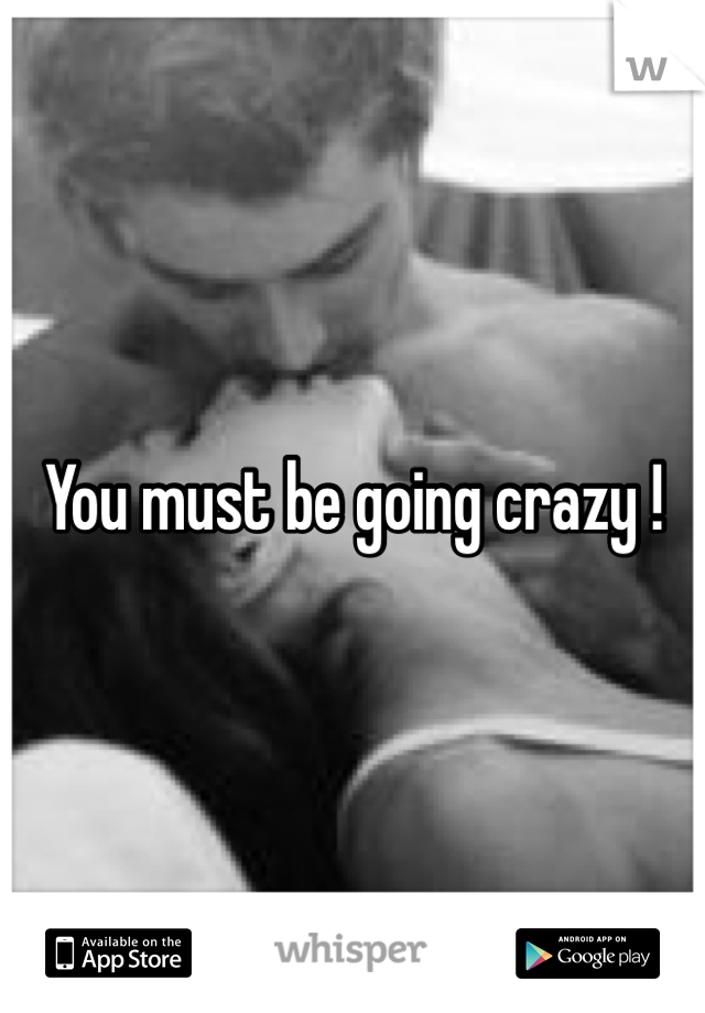 You must be going crazy !