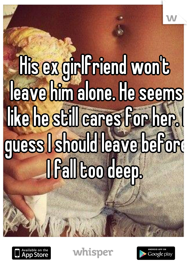 His ex girlfriend won't leave him alone. He seems like he still cares for her. I guess I should leave before I fall too deep. 