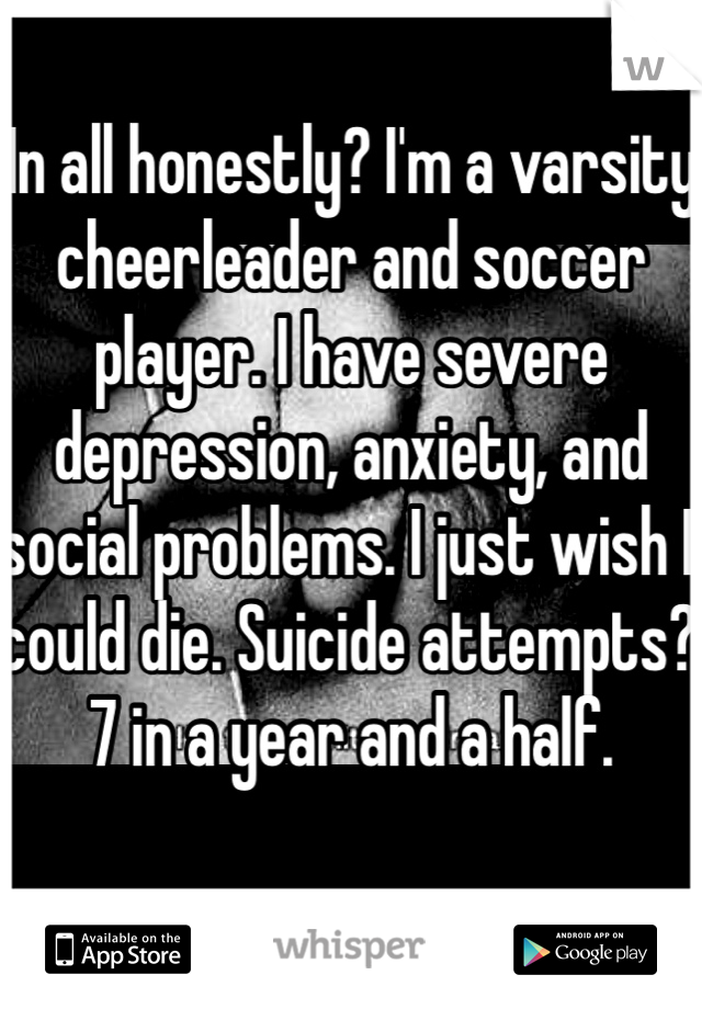 In all honestly? I'm a varsity cheerleader and soccer player. I have severe depression, anxiety, and social problems. I just wish I could die. Suicide attempts? 7 in a year and a half. 