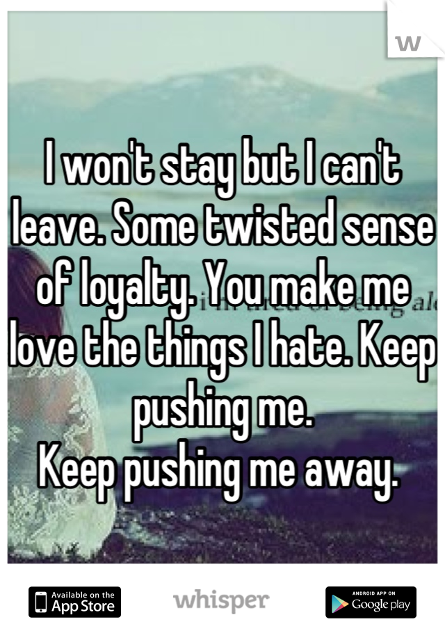 I won't stay but I can't leave. Some twisted sense of loyalty. You make me love the things I hate. Keep pushing me.
Keep pushing me away. 