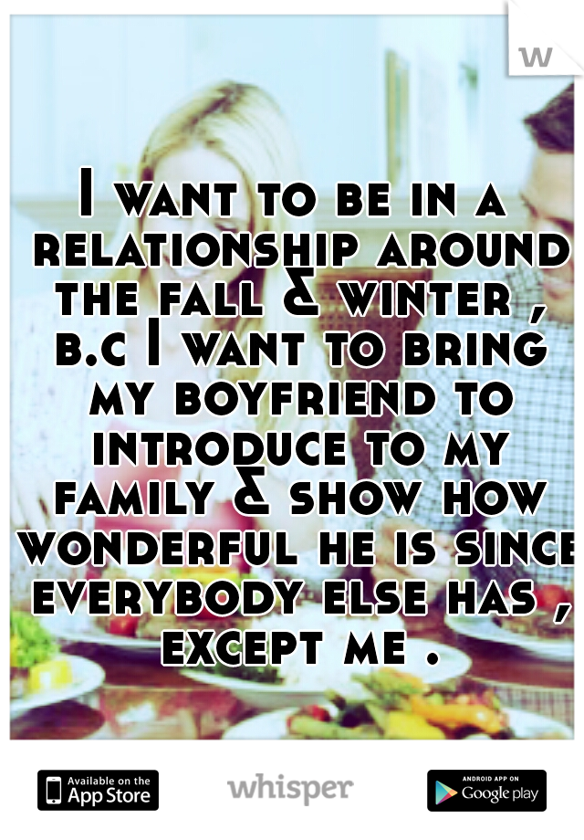 I want to be in a relationship around the fall & winter , b.c I want to bring my boyfriend to introduce to my family & show how wonderful he is since everybody else has , except me .