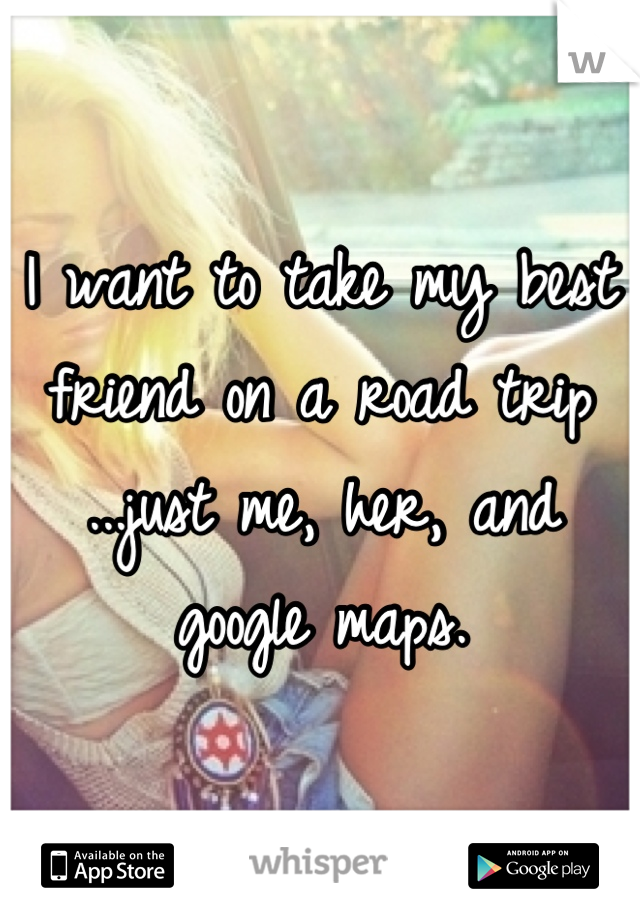 I want to take my best friend on a road trip ...just me, her, and google maps.