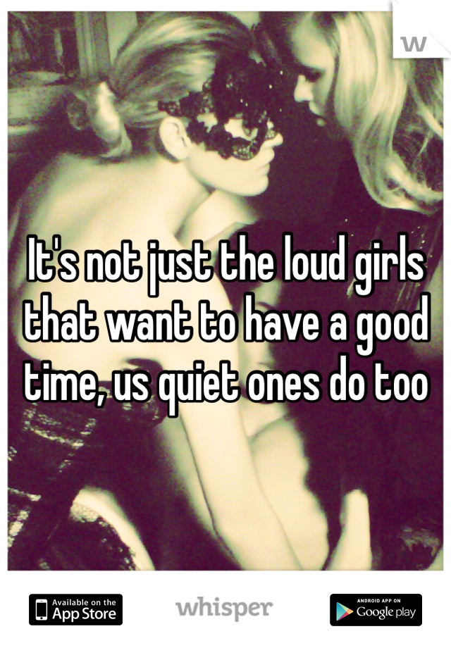 It's not just the loud girls that want to have a good time, us quiet ones do too