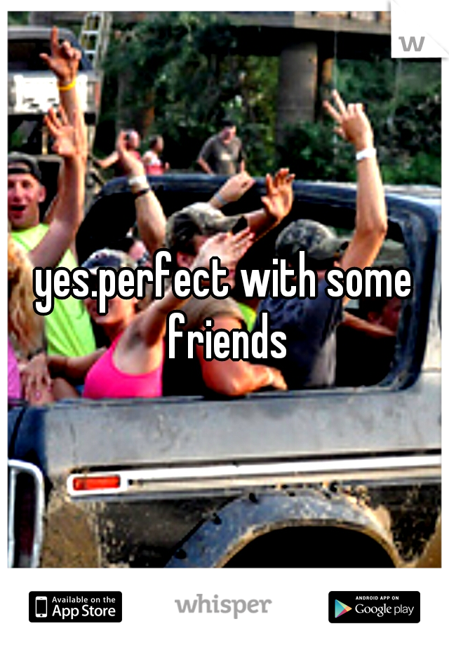 yes.perfect with some friends