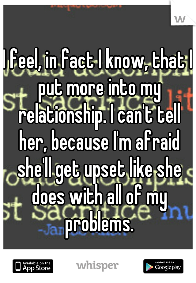I feel, in fact I know, that I put more into my relationship. I can't tell her, because I'm afraid she'll get upset like she does with all of my problems.