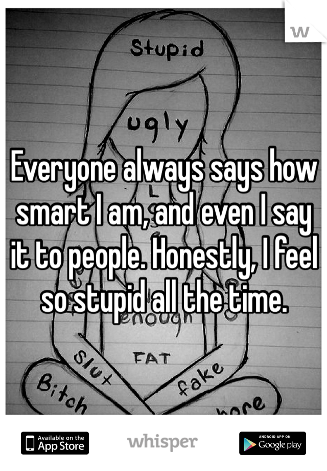Everyone always says how smart I am, and even I say it to people. Honestly, I feel so stupid all the time. 