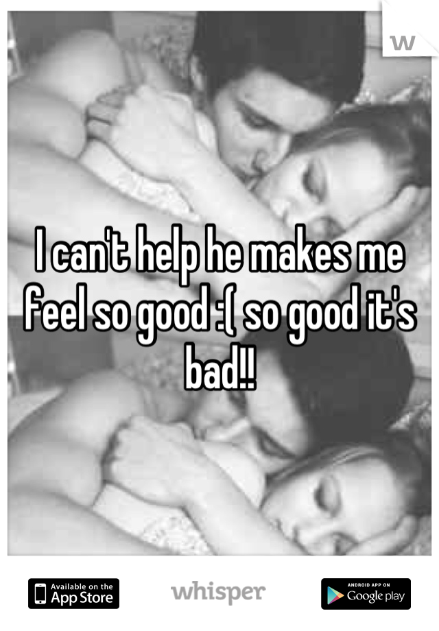 I can't help he makes me feel so good :( so good it's bad!!