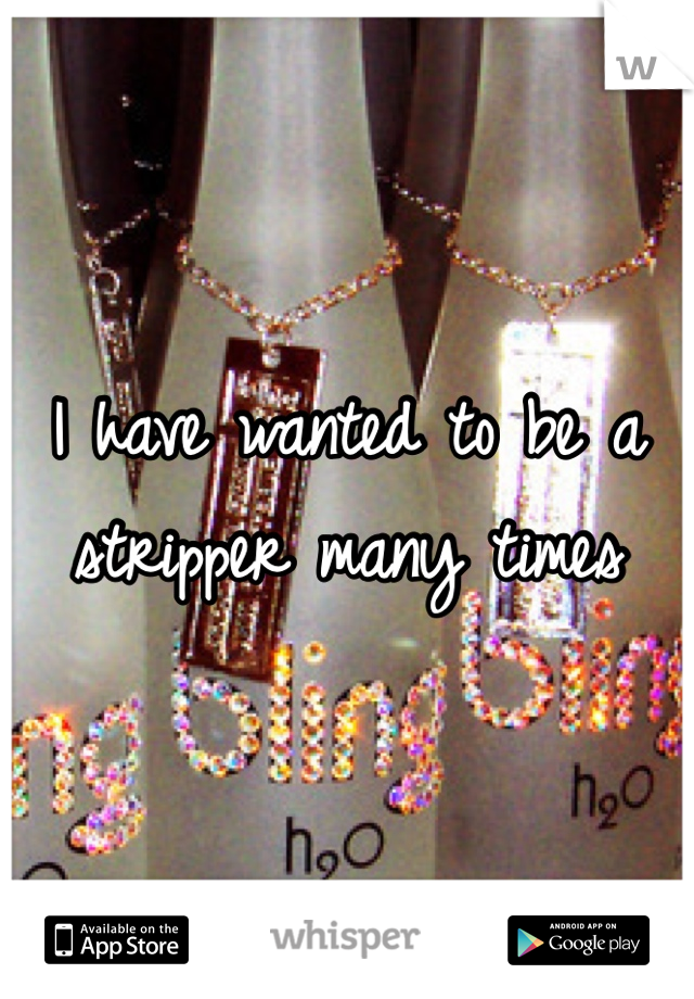 I have wanted to be a stripper many times 