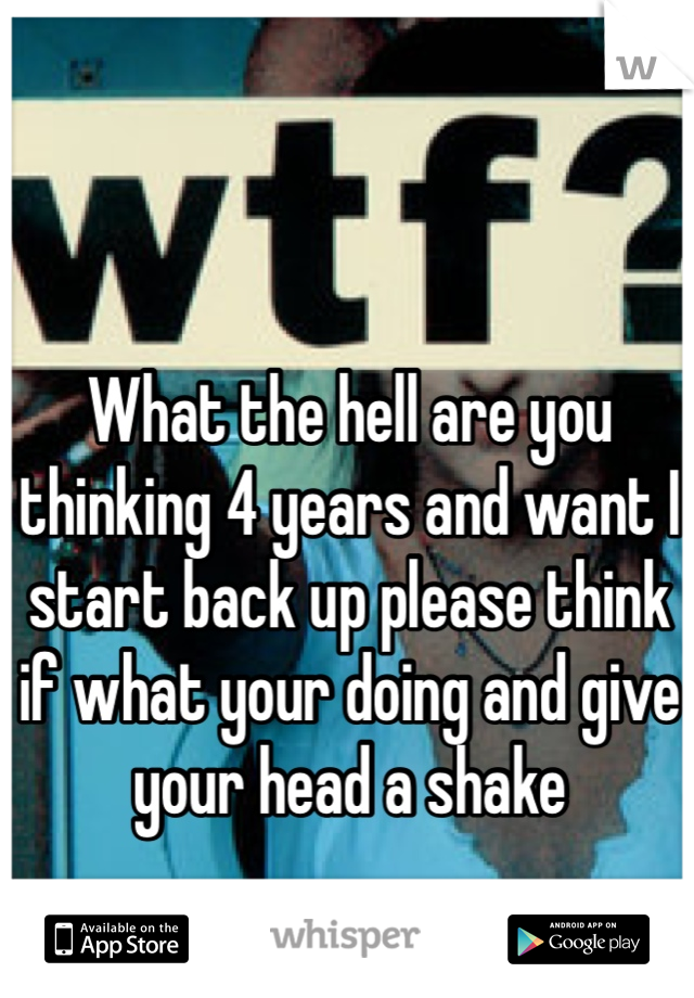 What the hell are you thinking 4 years and want I start back up please think if what your doing and give your head a shake 