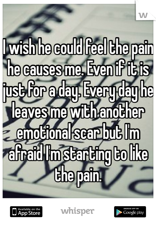 I wish he could feel the pain he causes me. Even if it is just for a day. Every day he leaves me with another emotional scar but I'm afraid I'm starting to like the pain. 
