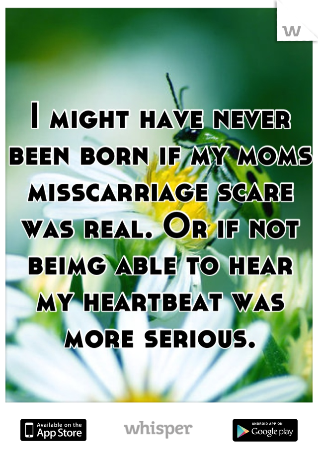 I might have never been born if my moms misscarriage scare was real. Or if not beimg able to hear my heartbeat was more serious.