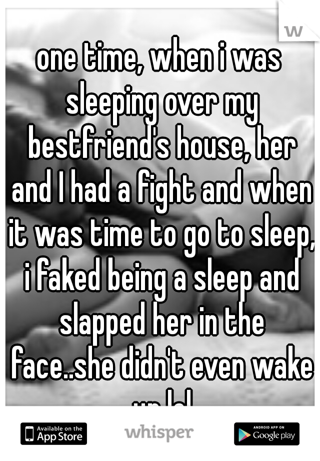 one time, when i was sleeping over my bestfriend's house, her and I had a fight and when it was time to go to sleep, i faked being a sleep and slapped her in the face..she didn't even wake up lol