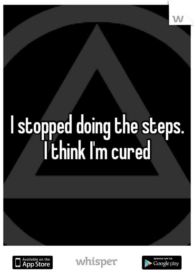 I stopped doing the steps. 
I think I'm cured