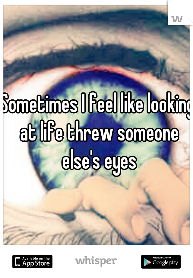 Sometimes I feel like looking at life threw someone else's eyes