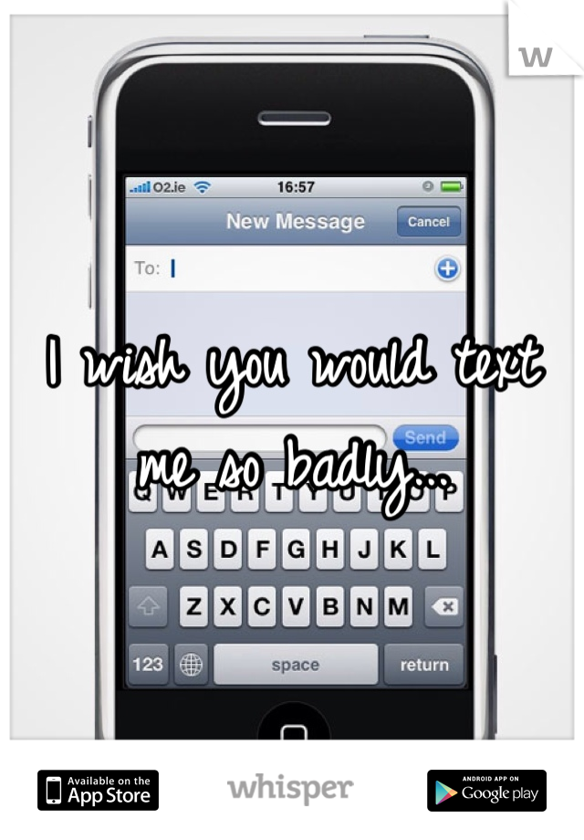 I wish you would text me so badly...