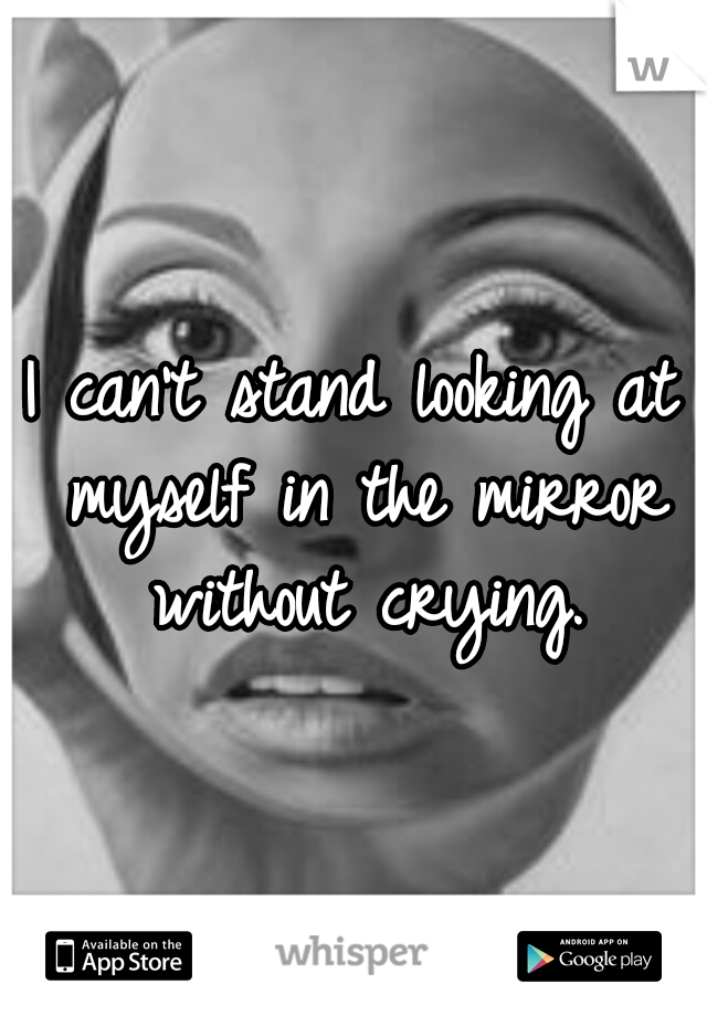 I can't stand looking at myself in the mirror without crying.