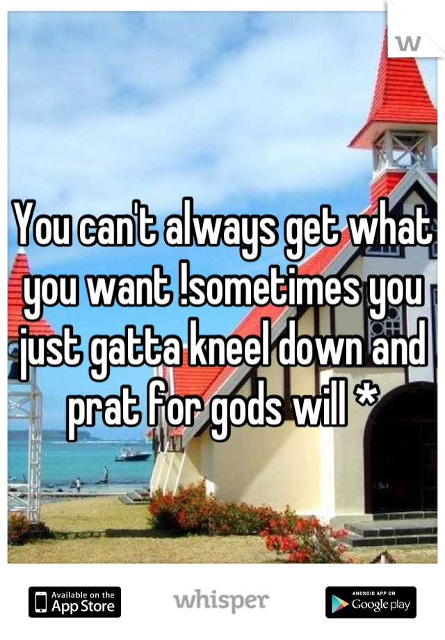 You can't always get what you want !sometimes you just gatta kneel down and prat for gods will *