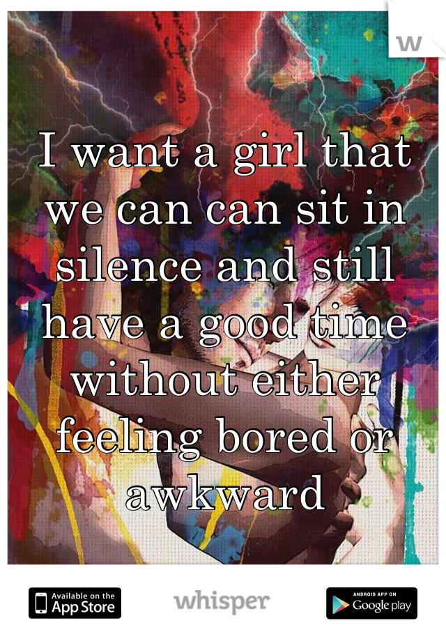 I want a girl that we can can sit in silence and still have a good time without either feeling bored or awkward