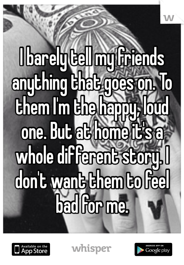 I barely tell my friends anything that goes on. To them I'm the happy, loud one. But at home it's a whole different story. I don't want them to feel bad for me. 