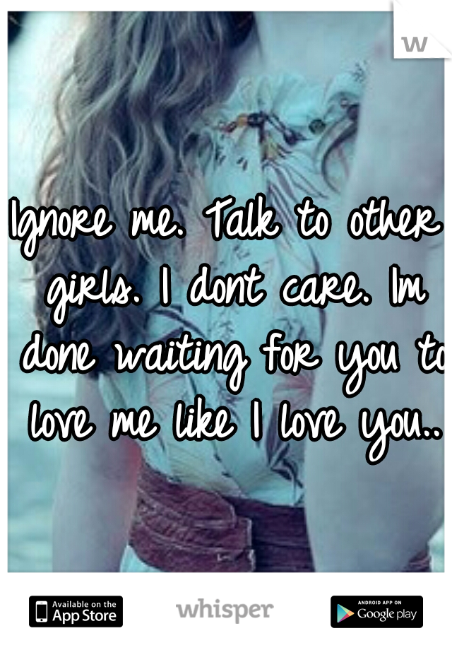 Ignore me. Talk to other girls. I dont care. Im done waiting for you to love me like I love you..