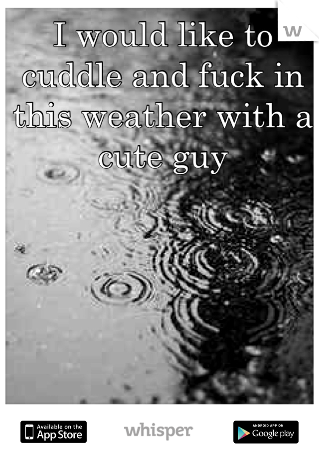 I would like to cuddle and fuck in this weather with a cute guy