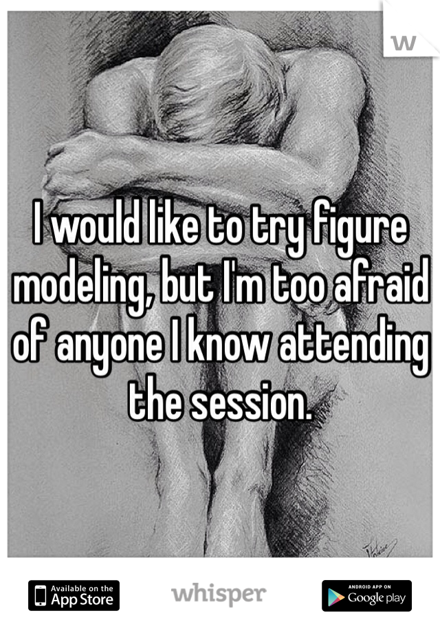 I would like to try figure modeling, but I'm too afraid of anyone I know attending the session. 