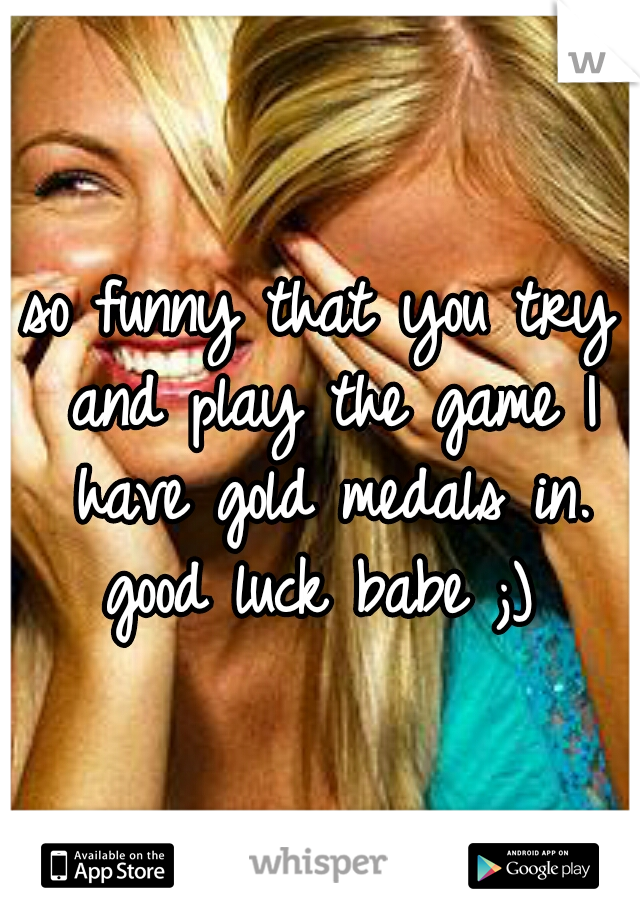 so funny that you try and play the game I have gold medals in. good luck babe ;) 