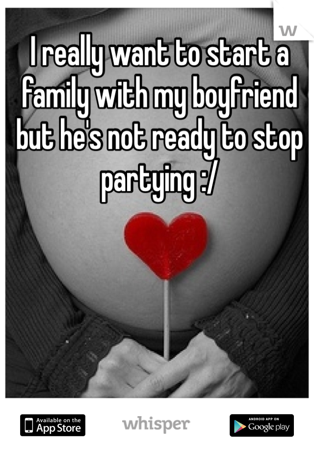 I really want to start a family with my boyfriend but he's not ready to stop partying :/ 