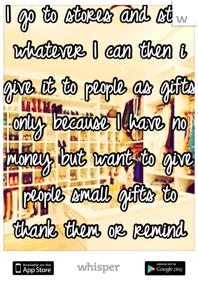 I go to stores and steal whatever I can then i give it to people as gifts only because I have no money but want to give people small gifts to thank them or remind them I care...