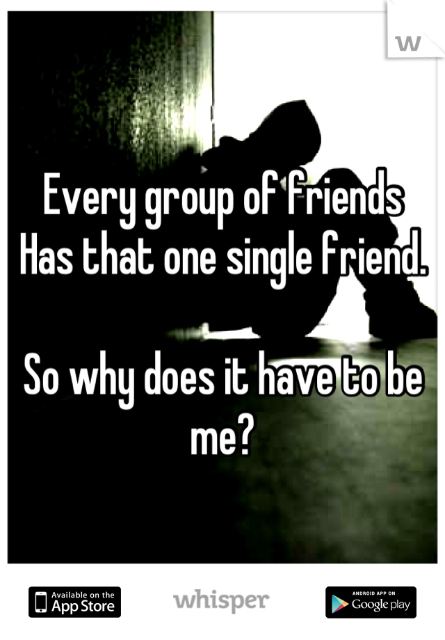 Every group of friends
Has that one single friend.

So why does it have to be me?