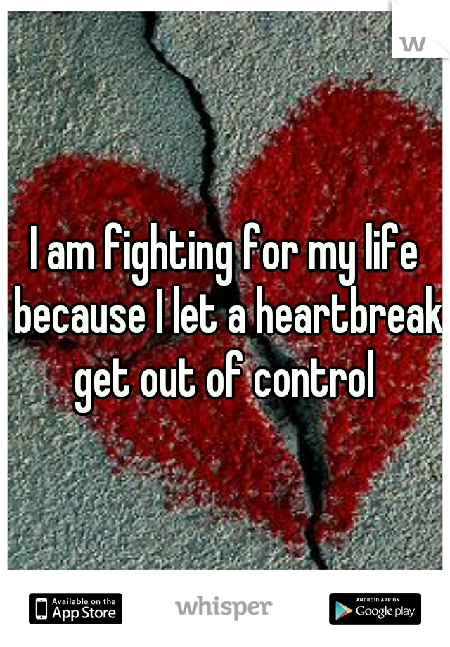 I am fighting for my life because I let a heartbreak get out of control 