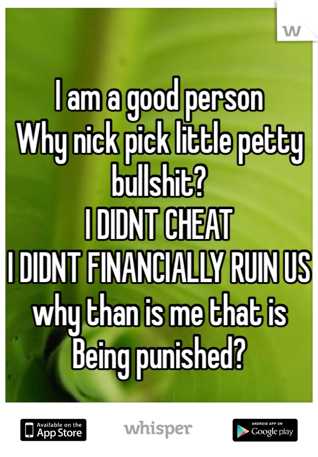 I am a good person
Why nick pick little petty bullshit?
I DIDNT CHEAT
I DIDNT FINANCIALLY RUIN US
why than is me that is 
Being punished?