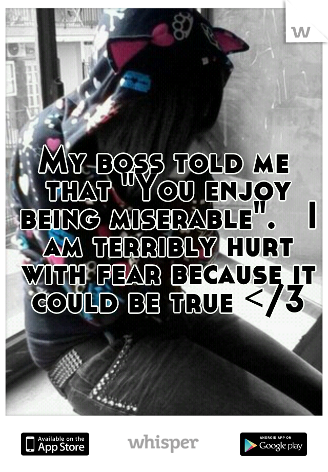 My boss told me that "You enjoy being miserable".

I am terribly hurt with fear because it could be true </3