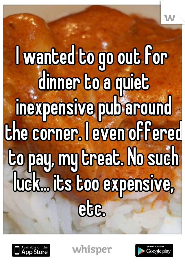 I wanted to go out for dinner to a quiet inexpensive pub around the corner. I even offered to pay, my treat. No such luck... its too expensive, etc. 