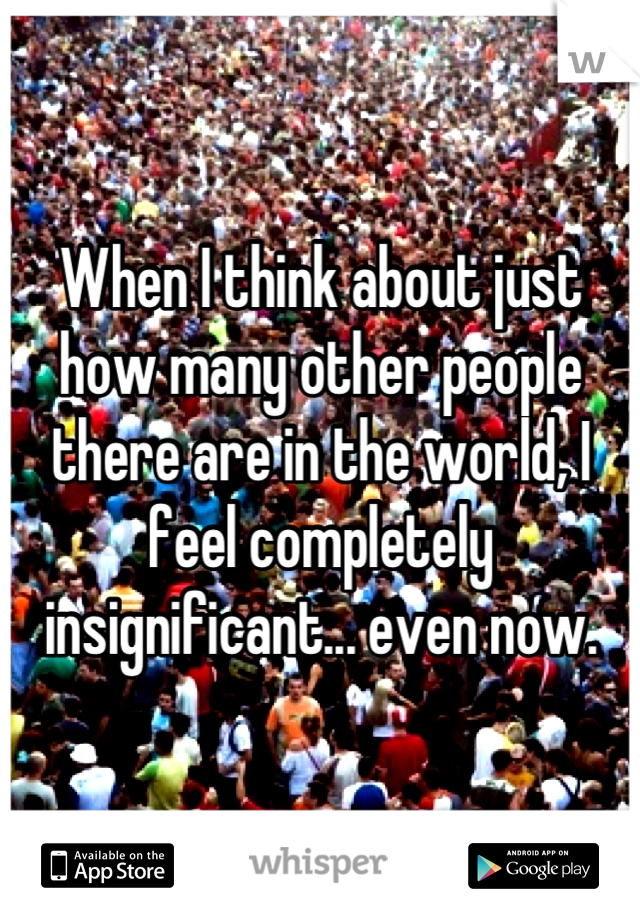 When I think about just how many other people there are in the world, I feel completely insignificant... even now.