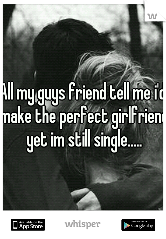 All my guys friend tell me i'd make the perfect girlfriend yet im still single.....