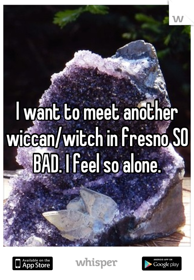 I want to meet another wiccan/witch in fresno SO BAD. I feel so alone.