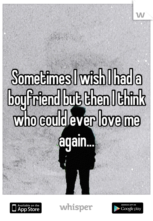 Sometimes I wish I had a boyfriend but then I think who could ever love me again...