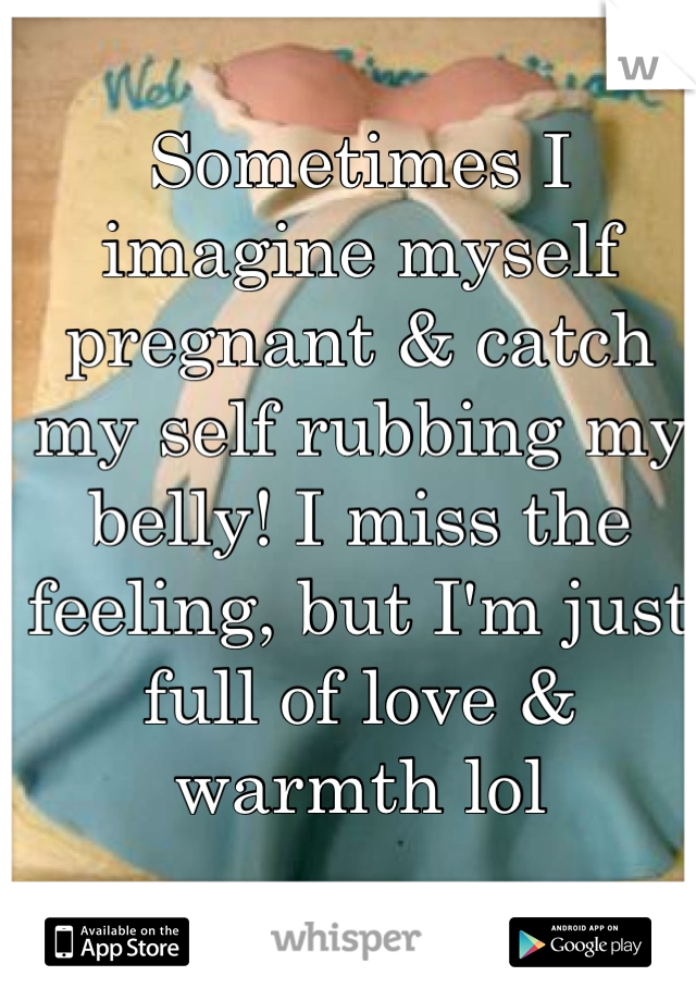 Sometimes I imagine myself pregnant & catch my self rubbing my belly! I miss the feeling, but I'm just full of love & warmth lol