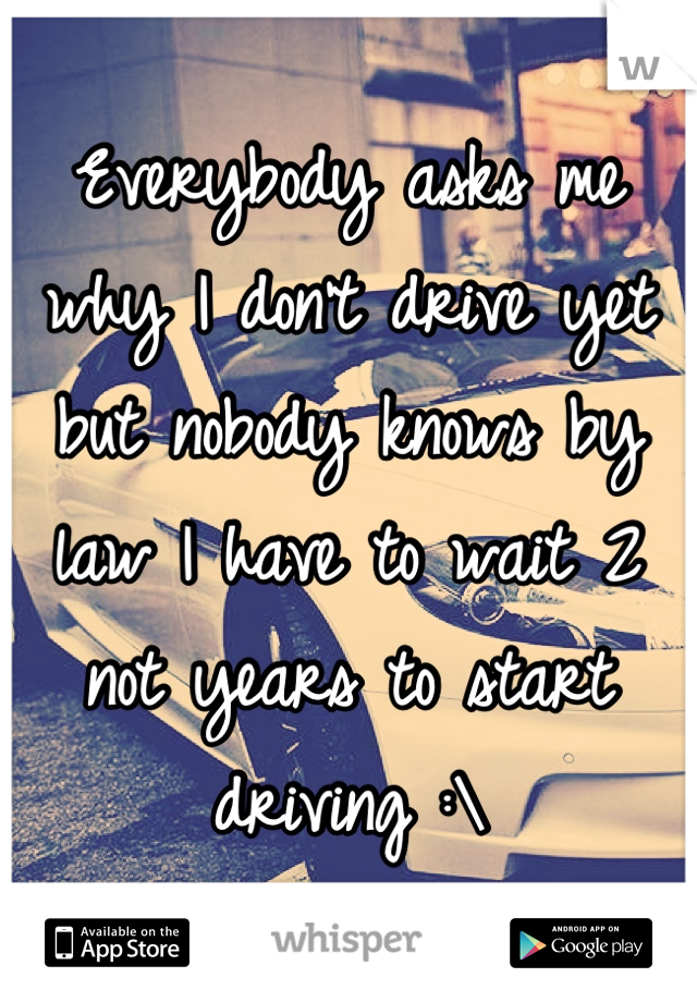Everybody asks me why I don't drive yet but nobody knows by law I have to wait 2 not years to start driving :\