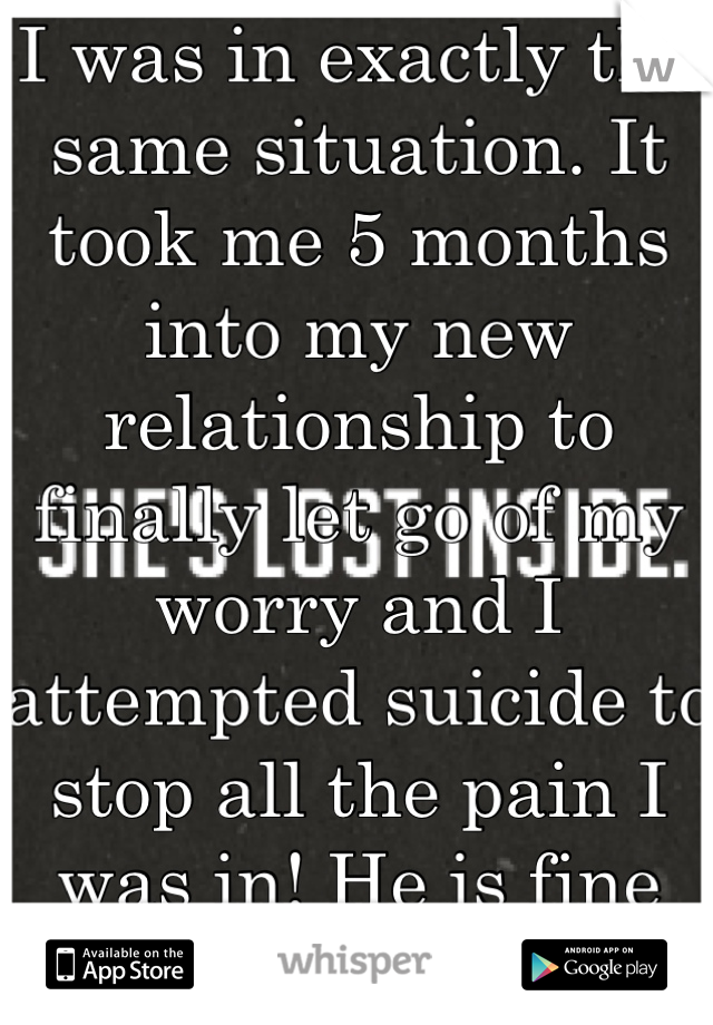 I was in exactly the same situation. It took me 5 months into my new relationship to finally let go of my worry and I attempted suicide to stop all the pain I was in! He is fine without me now! 