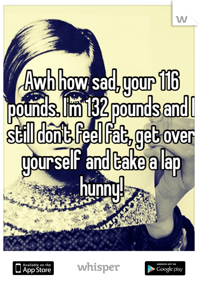 Awh how sad, your 116 pounds. I'm 132 pounds and I still don't feel fat, get over yourself and take a lap hunny! 