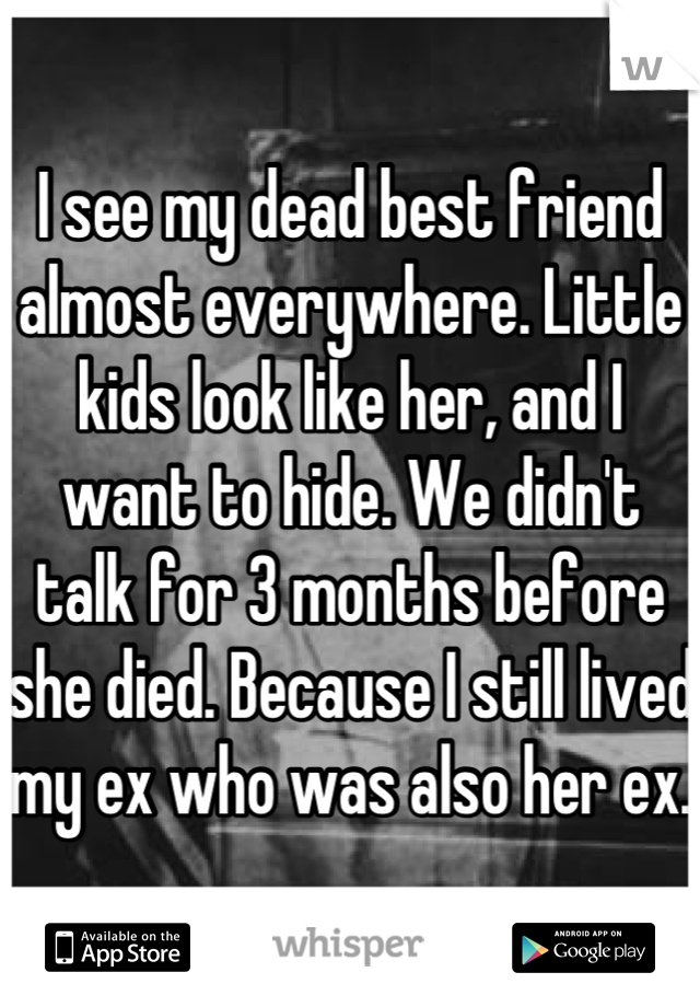 I see my dead best friend almost everywhere. Little kids look like her, and I want to hide. We didn't talk for 3 months before she died. Because I still lived my ex who was also her ex.