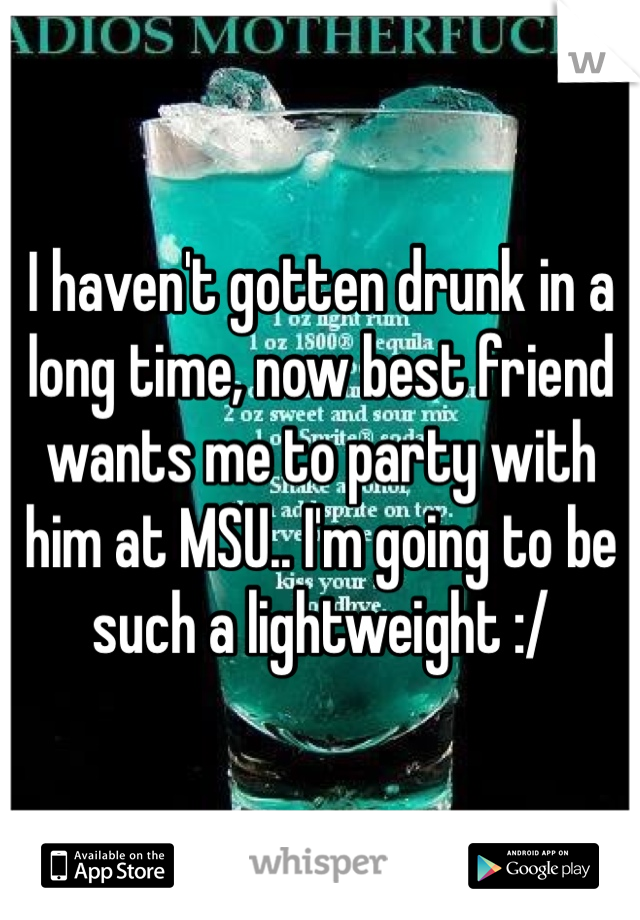 I haven't gotten drunk in a long time, now best friend wants me to party with him at MSU.. I'm going to be such a lightweight :/