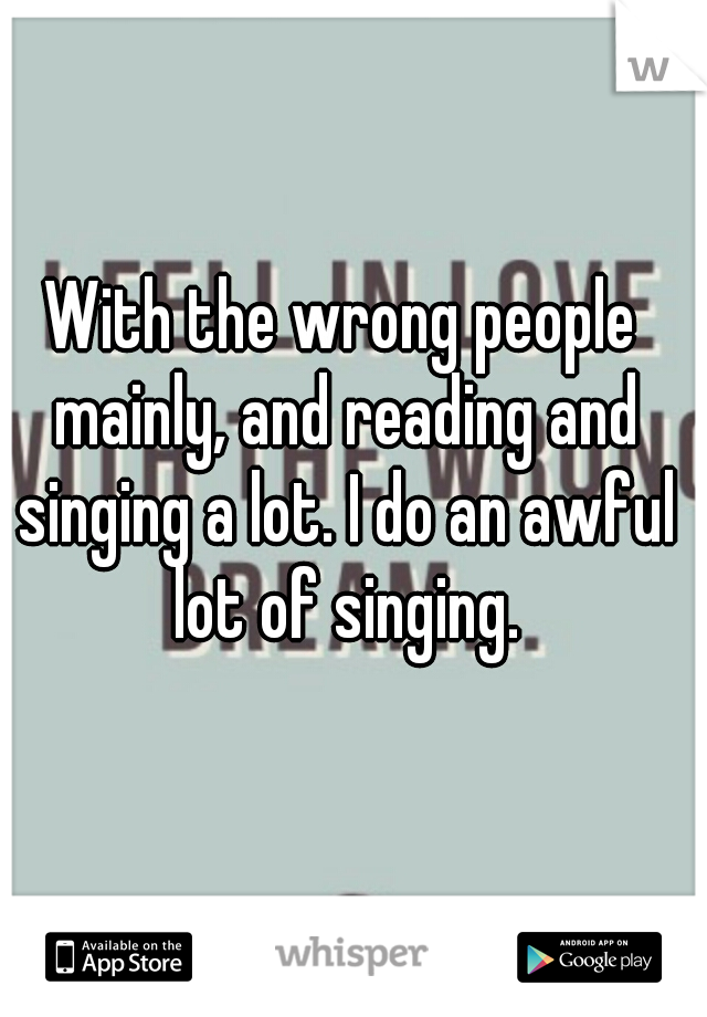 With the wrong people mainly, and reading and singing a lot. I do an awful lot of singing.