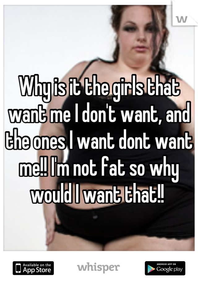 Why is it the girls that want me I don't want, and the ones I want dont want me!! I'm not fat so why would I want that!! 