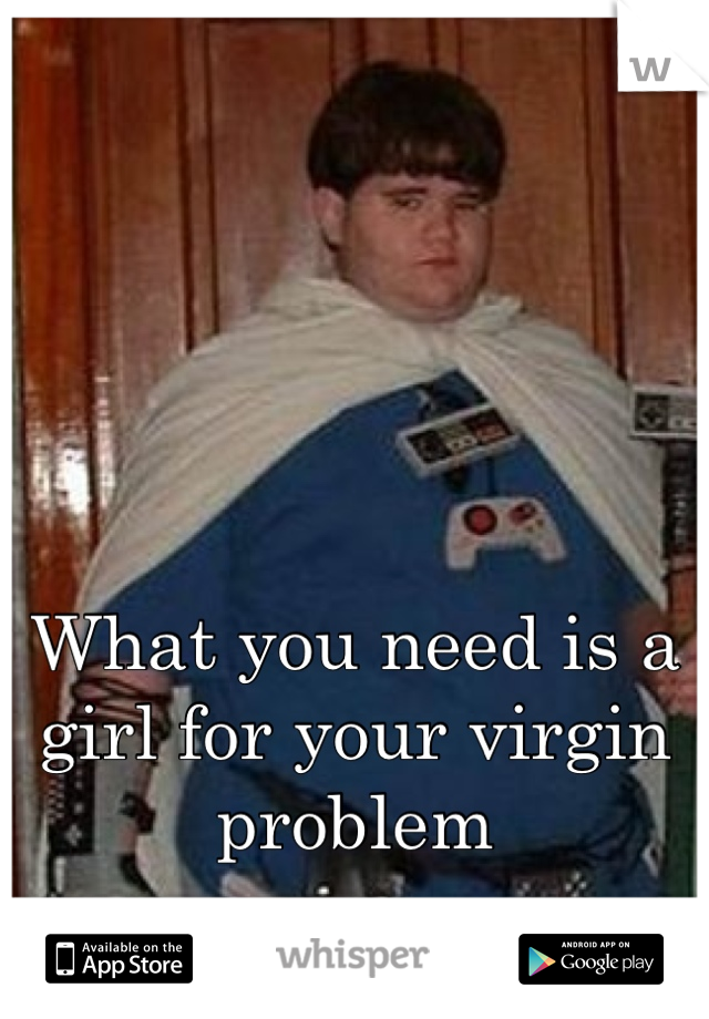 What you need is a girl for your virgin problem