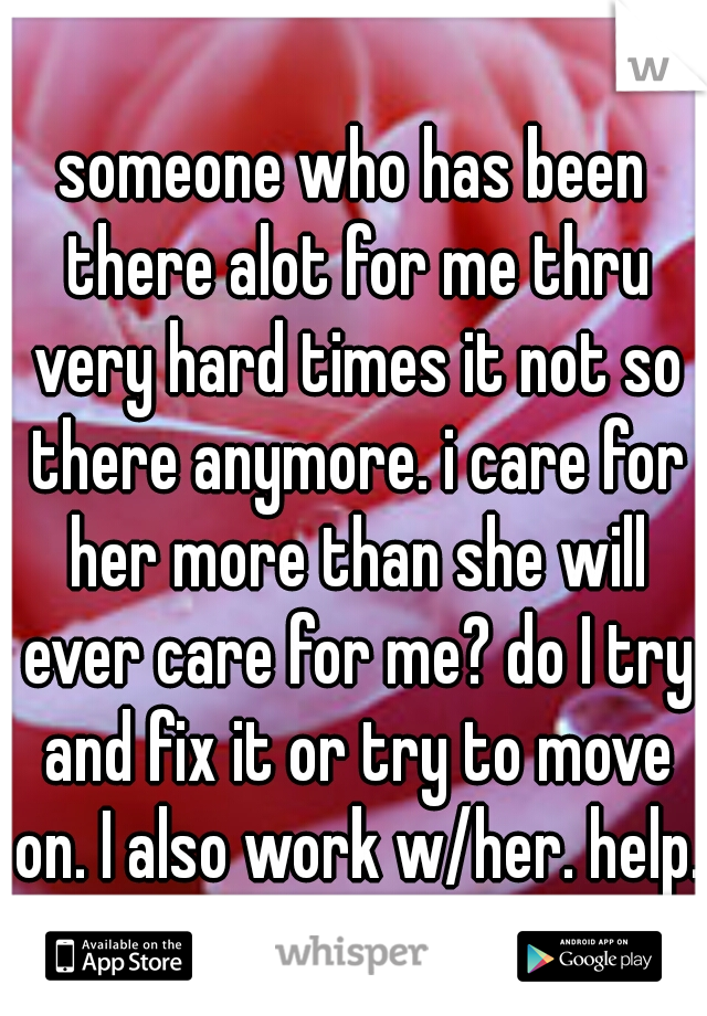someone who has been there alot for me thru very hard times it not so there anymore. i care for her more than she will ever care for me? do I try and fix it or try to move on. I also work w/her. help.